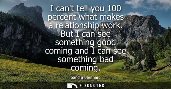 Small: I cant tell you 100 percent what makes a relationship work. But I can see something good coming and I c