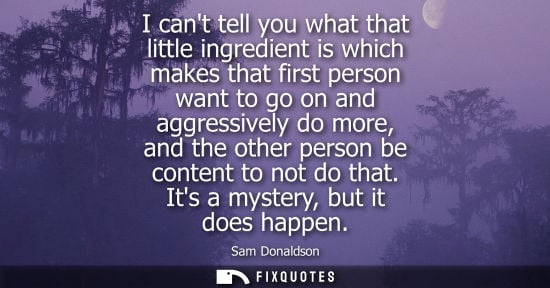 Small: I cant tell you what that little ingredient is which makes that first person want to go on and aggressi