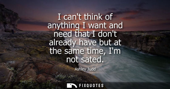 Small: I cant think of anything I want and need that I dont already have but at the same time, Im not sated