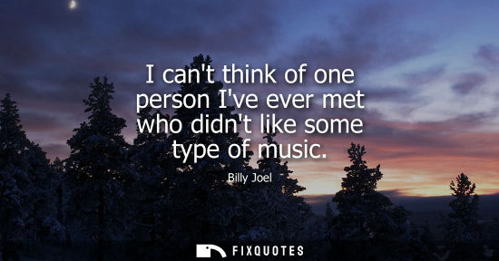 Small: I cant think of one person Ive ever met who didnt like some type of music