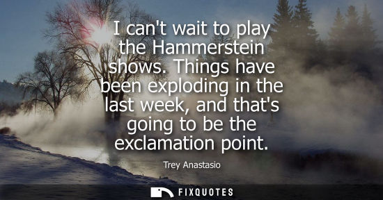 Small: I cant wait to play the Hammerstein shows. Things have been exploding in the last week, and thats going