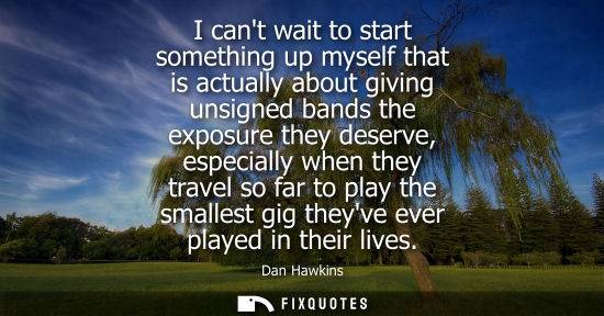 Small: I cant wait to start something up myself that is actually about giving unsigned bands the exposure they