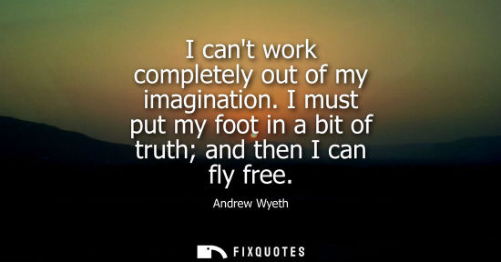Small: I cant work completely out of my imagination. I must put my foot in a bit of truth and then I can fly f