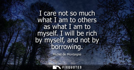 Small: I care not so much what I am to others as what I am to myself. I will be rich by myself, and not by bor