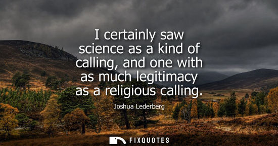 Small: I certainly saw science as a kind of calling, and one with as much legitimacy as a religious calling