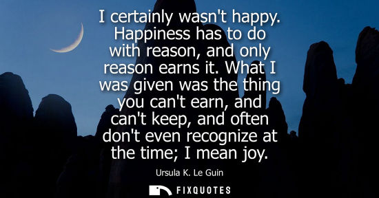 Small: I certainly wasnt happy. Happiness has to do with reason, and only reason earns it. What I was given wa