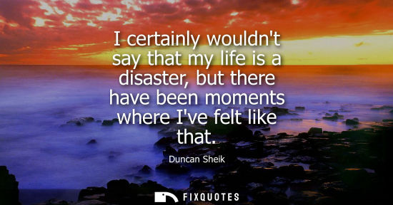 Small: I certainly wouldnt say that my life is a disaster, but there have been moments where Ive felt like tha
