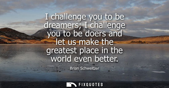 Small: I challenge you to be dreamers I challenge you to be doers and let us make the greatest place in the wo