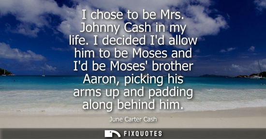 Small: I chose to be Mrs. Johnny Cash in my life. I decided Id allow him to be Moses and Id be Moses brother A