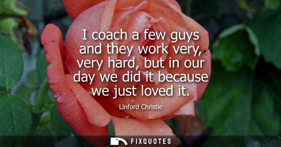 Small: I coach a few guys and they work very, very hard, but in our day we did it because we just loved it
