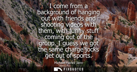 Small: I come from a background of hanging out with friends and shooting videos with them, with funny stuff co