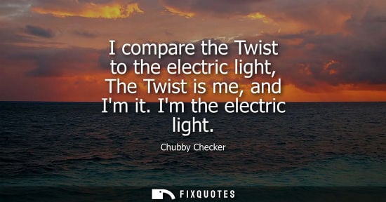Small: I compare the Twist to the electric light, The Twist is me, and Im it. Im the electric light