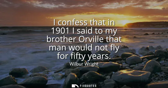 Small: I confess that in 1901 I said to my brother Orville that man would not fly for fifty years