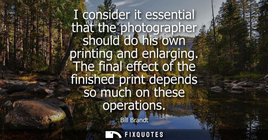 Small: I consider it essential that the photographer should do his own printing and enlarging. The final effect of th