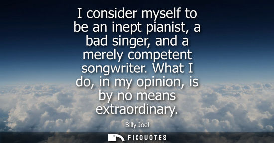 Small: I consider myself to be an inept pianist, a bad singer, and a merely competent songwriter. What I do, i