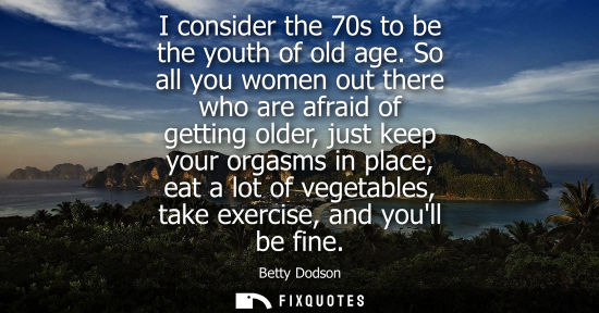 Small: I consider the 70s to be the youth of old age. So all you women out there who are afraid of getting old