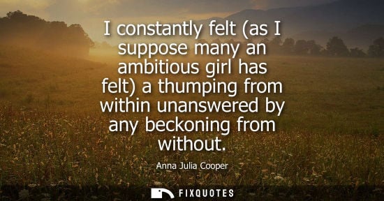 Small: I constantly felt (as I suppose many an ambitious girl has felt) a thumping from within unanswered by a