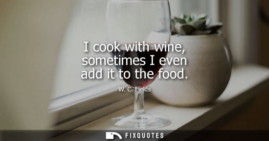 Small: I cook with wine, sometimes I even add it to the food - W. C. Fields