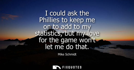 Small: I could ask the Phillies to keep me on to add to my statistics, but my love for the game wont let me do