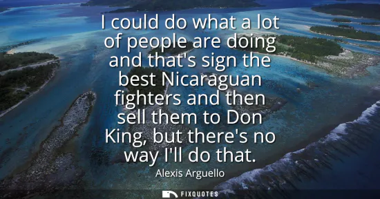 Small: I could do what a lot of people are doing and thats sign the best Nicaraguan fighters and then sell them to Do