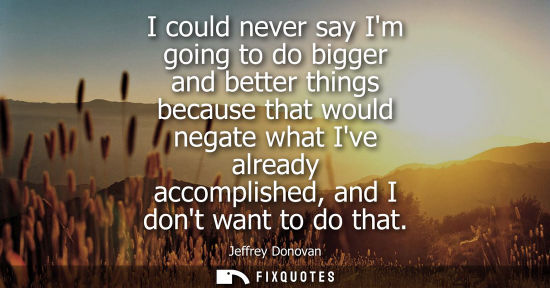 Small: I could never say Im going to do bigger and better things because that would negate what Ive already ac