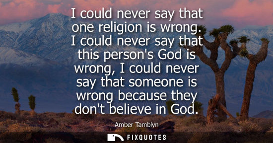 Small: I could never say that one religion is wrong. I could never say that this persons God is wrong, I could