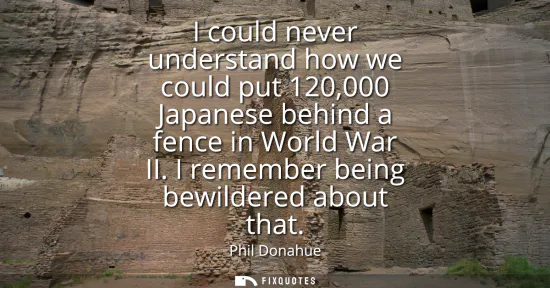 Small: I could never understand how we could put 120,000 Japanese behind a fence in World War II. I remember being be