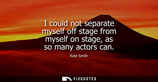 Small: I could not separate myself off stage from myself on stage, as so many actors can
