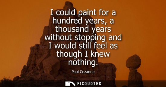 Small: I could paint for a hundred years, a thousand years without stopping and I would still feel as though I knew n