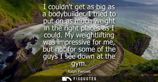Small: I couldnt get as big as a bodybuilder. I tried to put on as much weight in the right places as I could.