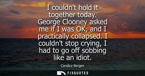 Small: I couldnt hold it together today. George Clooney asked me if I was OK, and I practically collapsed.