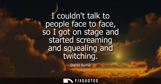 Small: David Byrne: I couldnt talk to people face to face, so I got on stage and started screaming and squealing and 