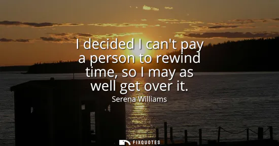 Small: I decided I cant pay a person to rewind time, so I may as well get over it