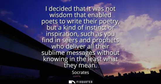 Small: I decided that it was not wisdom that enabled poets to write their poetry, but a kind of instinct or inspirati
