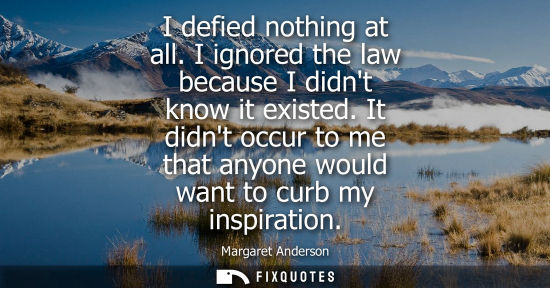 Small: I defied nothing at all. I ignored the law because I didnt know it existed. It didnt occur to me that a