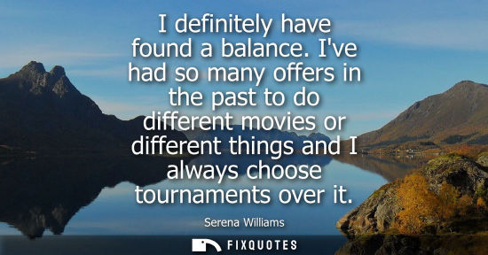 Small: I definitely have found a balance. Ive had so many offers in the past to do different movies or differe
