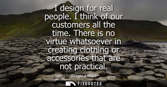 Small: I design for real people. I think of our customers all the time. There is no virtue whatsoever in creating clo