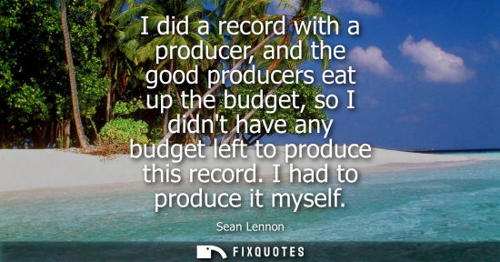 Small: I did a record with a producer, and the good producers eat up the budget, so I didnt have any budget le