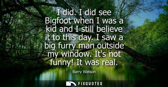 Small: I did. I did see Bigfoot when I was a kid and I still believe it to this day. I saw a big furry man out