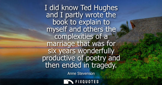 Small: I did know Ted Hughes and I partly wrote the book to explain to myself and others the complexities of a