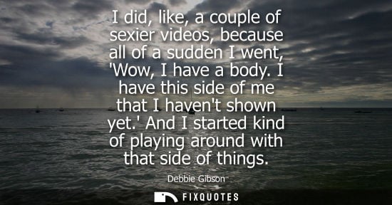 Small: I did, like, a couple of sexier videos, because all of a sudden I went, Wow, I have a body. I have this