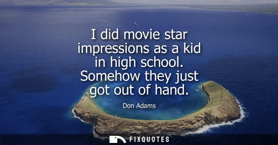 Small: I did movie star impressions as a kid in high school. Somehow they just got out of hand