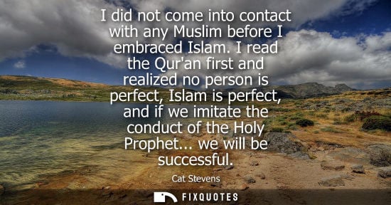 Small: I did not come into contact with any Muslim before I embraced Islam. I read the Quran first and realize