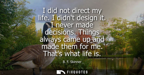 Small: I did not direct my life. I didnt design it. I never made decisions. Things always came up and made the