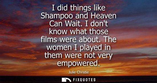 Small: I did things like Shampoo and Heaven Can Wait. I dont know what those films were about. The women I pla