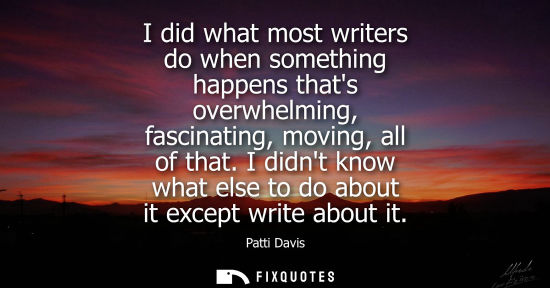 Small: I did what most writers do when something happens thats overwhelming, fascinating, moving, all of that.