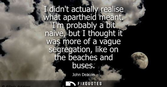 Small: I didnt actually realise what apartheid meant. Im probably a bit naive, but I thought it was more of a 