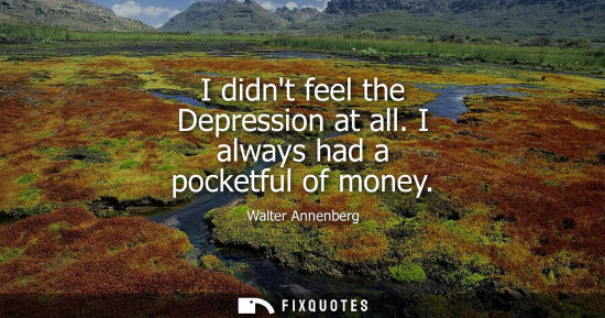 Small: I didnt feel the Depression at all. I always had a pocketful of money