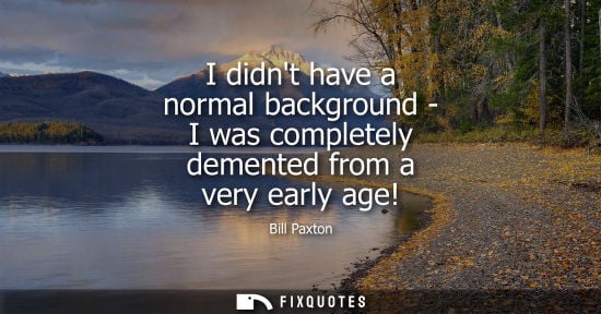 Small: I didnt have a normal background - I was completely demented from a very early age!