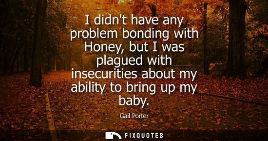 Small: I didnt have any problem bonding with Honey, but I was plagued with insecurities about my ability to br